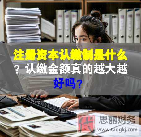 注冊資本認(rèn)繳制是什么？認(rèn)繳金額真的越大越好嗎？
