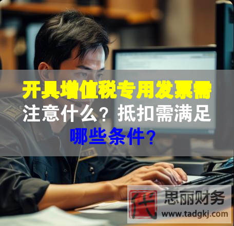 開具增值稅專用發(fā)票需注意什么？抵扣需滿足哪些條件？